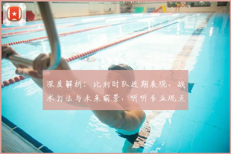 深度解析:比利时队近期表现、战术打法与未来前景,听听专业观点