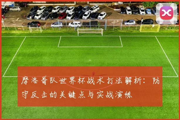 摩洛哥队世界杯战术打法解析：防守反击的关键点与实战演练
