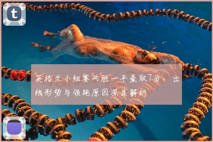 英格兰小组赛两胜一平豪取7分，出线形势与领跑原因深度解析