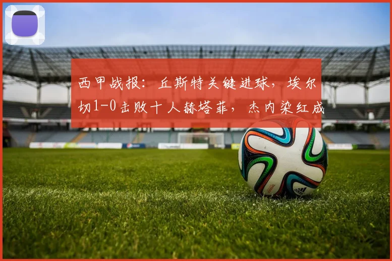 西甲战报：丘斯特关键进球，埃尔切1-0击败十人赫塔菲，杰内染红成转折点