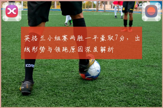 英格兰小组赛两胜一平豪取7分，出线形势与领跑原因深度解析