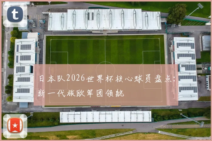 日本队2026世界杯核心球员盘点:新一代旅欧军团领航
