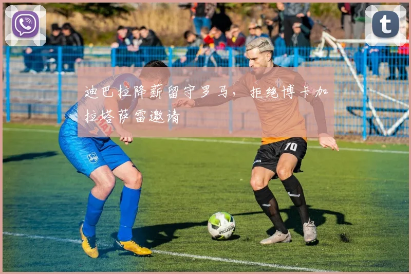 迪巴拉降薪留守罗马，拒绝博卡加拉塔萨雷邀请
