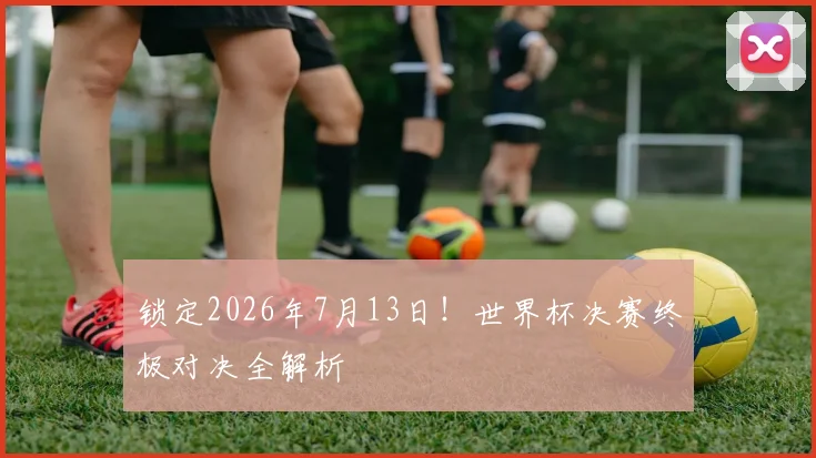 锁定2026年7月13日!世界杯决赛终极对决全解析
