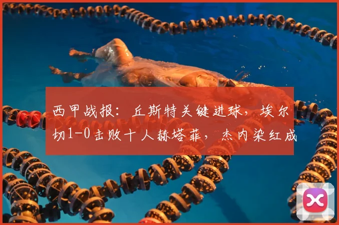 西甲战报：丘斯特关键进球，埃尔切1-0击败十人赫塔菲，杰内染红成转折点