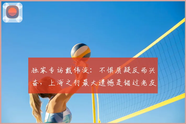 独家专访戴伟浚：不惧质疑反而兴奋，上海之行最大遗憾是错过老友饭局