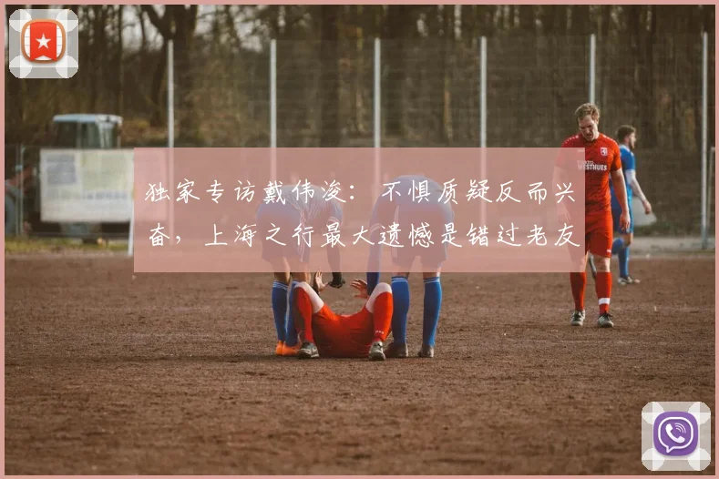 独家专访戴伟浚:不惧质疑反而兴奋,上海之行最大遗憾是错过老友饭局