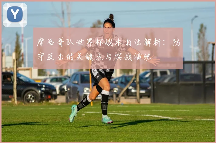 摩洛哥队世界杯战术打法解析:防守反击的关键点与实战演练